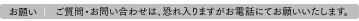 お願い | ご質問・お問い合わせは、恐れ入りますがお電話にてお願いいたします。