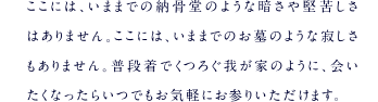 ここには、いままでの納骨堂のような暗さや堅苦しさはありません。ここには、いままでのお墓のような寂しさもありません。普段着でくつろぐ我が家のように、会いたくなったらいつでもお気軽にお参りいただけます。